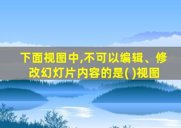 下面视图中,不可以编辑、修改幻灯片内容的是( )视图